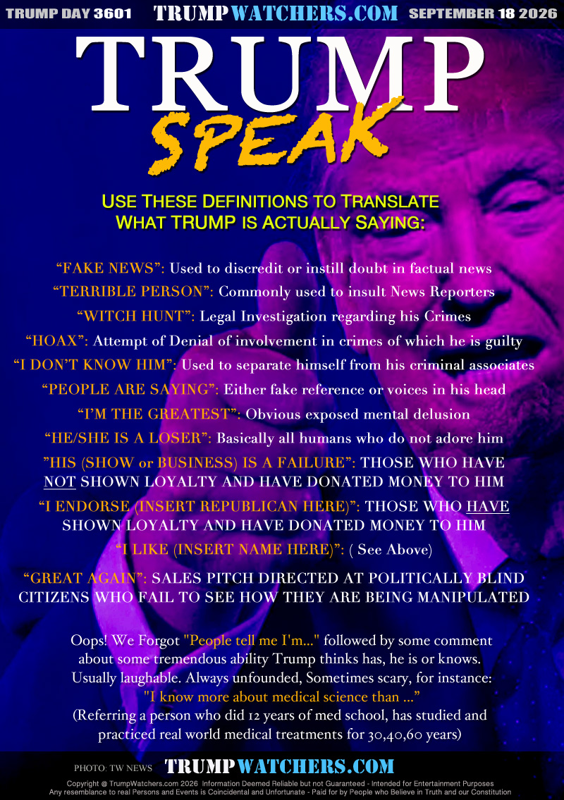 USE THESE DEFINITIONS TO TRANSLATE
WHAT TRUMP  ACTUALLY IS SAYING:

“FAKE NEWS”: Used to discredit or instill doubt in factual news
“TERRIBLE PERSON”: Commonly used to insult News Reporters
“WITCH HUNT”: Legal Investigation regarding his Crimes
“HOAX”: Attempt of Denial of involvement in crimes of which he is guilty
“I DON’T KNOW HIM”: Used to separate himself from his criminal associates
“PEOPLE ARE SAYING”: Either fake reference or voices in his head
“I’M THE GREATEST”: Obvious exposed mental delusion
“HE/SHE IS A LOSER”: Basically all humans who do not adore him
”HIS (SHOW or BUSINESS) IS A FAILURE”: THOSE WHO HAVE
NOT SHOWN LOYALTY AND HAVE DONATED MONEY TO HIM
“I ENDORSE (INSERT REPUBLICAN HERE)”: THOSE WHO HAVE
SHOWN LOYALTY AND HAVE DONATED MONEY TO HIM
“I LIKE (INSERT NAME HERE)”: ( See Above)
“GREAT AGAIN”: SALES PITCH DIRECTED AT POLITICALLY BLIND
CITIZENS WHO FAIL TO SEE HOW THEY ARE BEING MANIPULATED

Oops! We Forgot 